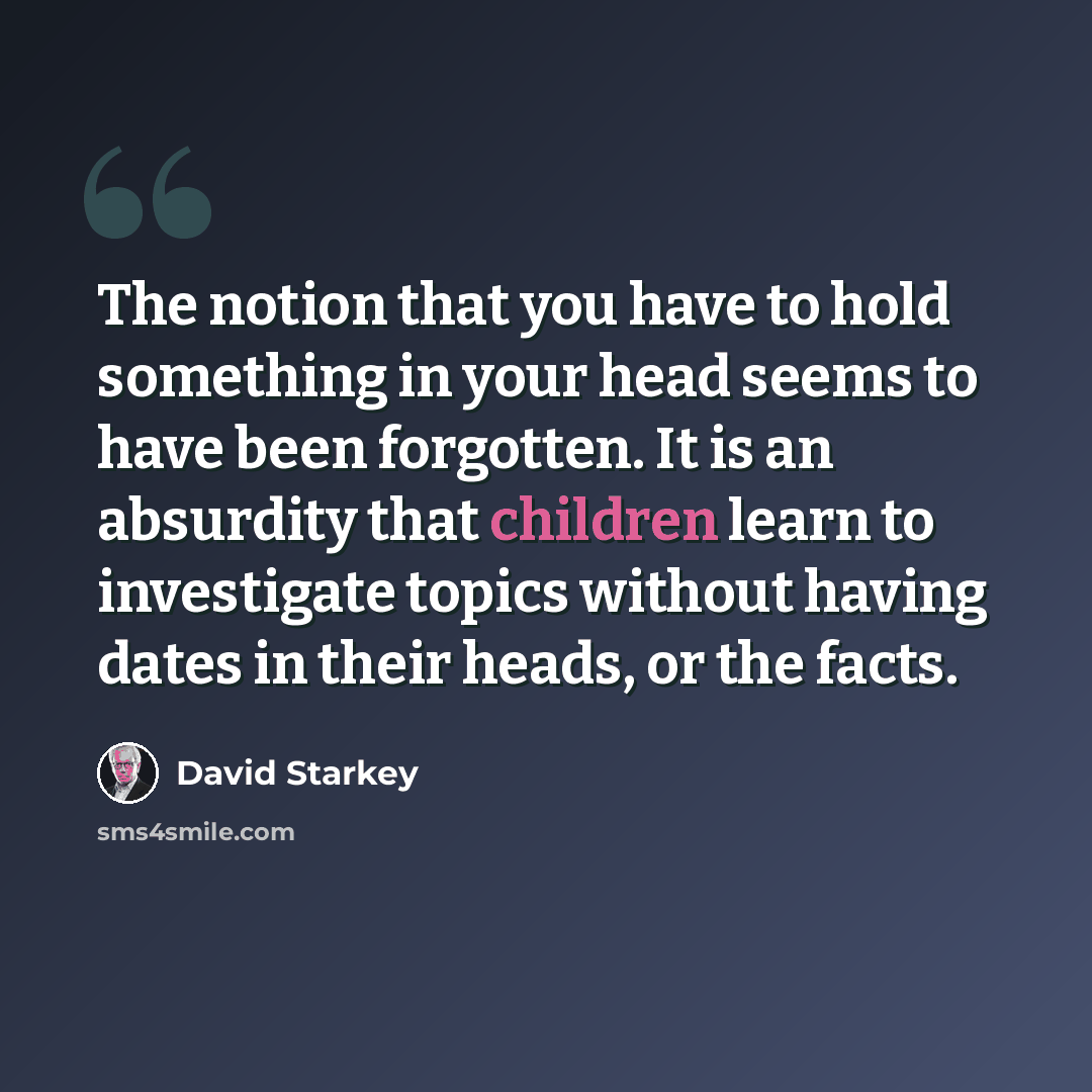 “The notion that you have to hold something in your head seems to have been forgotten. It is an absurdity that children learn to investigate topics without having dates in their heads, or the facts.” quote by David Starkey