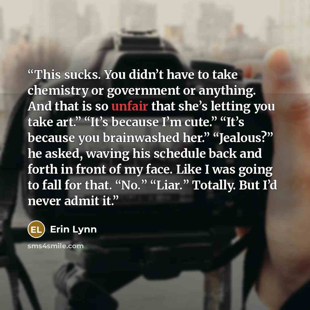 “This sucks. You didn’t have to take chemistry or government or anything. And that is so unfair that she’s letting you take art.” “It’s because I’m cute.” “It’s because you brainwashed her.” “Jealous?” he asked, waving his schedule back and forth in front of my face. Like I was going to fall for…” quote by Erin Lynn