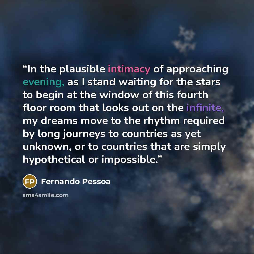 “In the plausible intimacy of approaching evening, as I stand waiting for the stars to begin at the window of this fourth floor room that looks out on the infinite, my dreams move to the rhythm required by long journeys to countries as yet unknown, or to countries that are simply hypothetical or…” quote by Fernando Pessoa