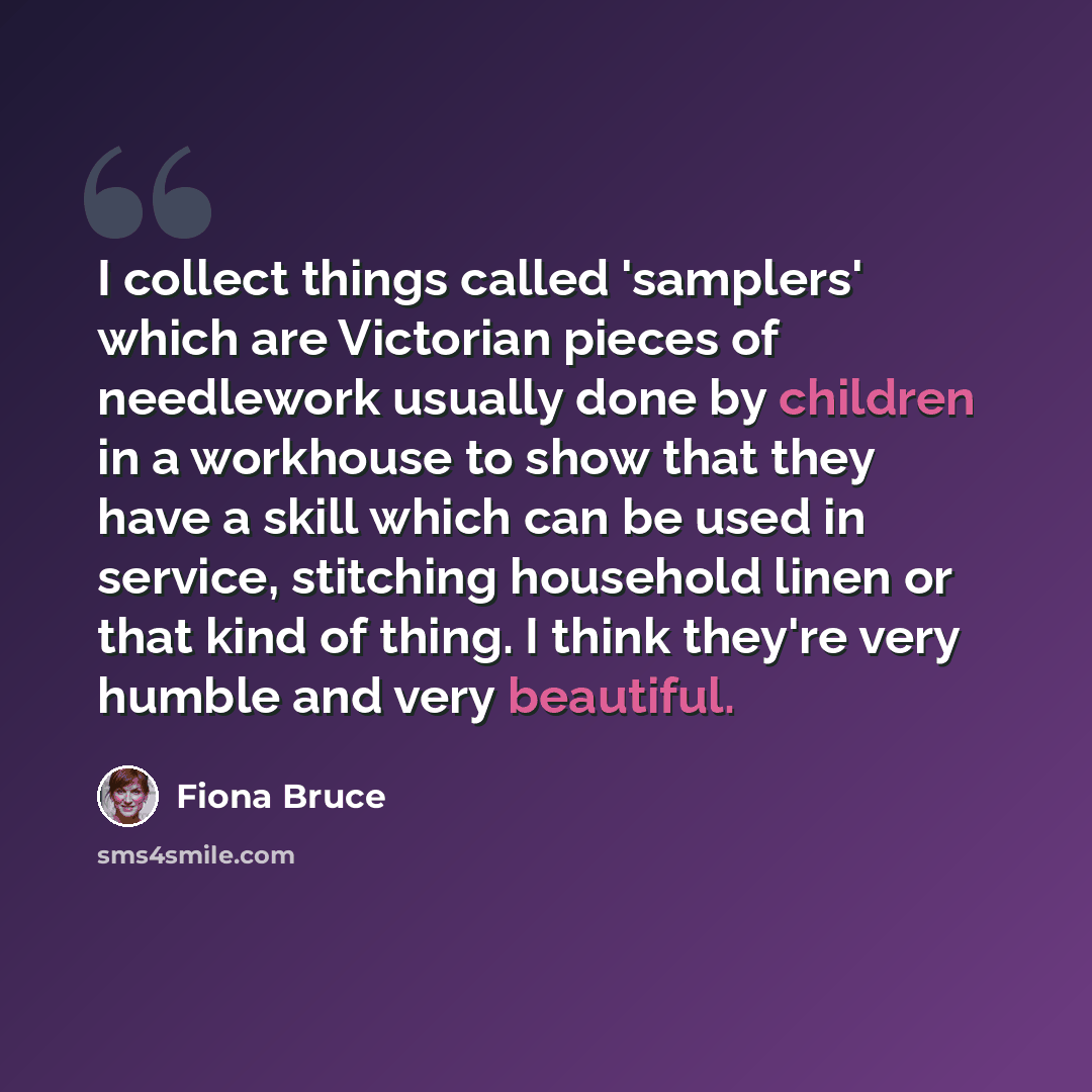 “I collect things called 'samplers' which are Victorian pieces of needlework usually done by children in a workhouse to show that they have a skill which can be used in service, stitching household linen or that kind of thing. I think they're very humble and very beautiful.” quote by Fiona Bruce