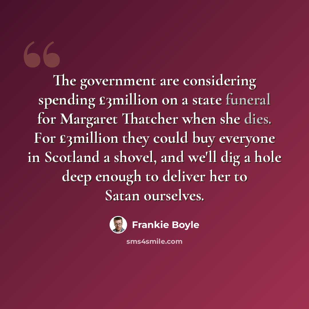 “The government are considering spending £3million on a state funeral for Margaret Thatcher when she dies. For £3million they could buy everyone in Scotland a shovel, and we'll dig a hole deep enough to deliver her to Satan ourselves.” quote by Frankie Boyle