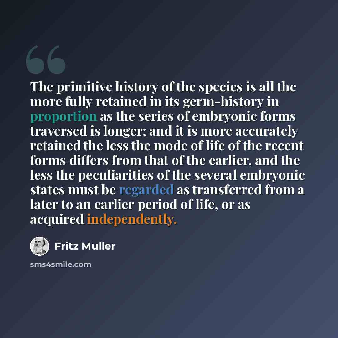 “The primitive history of the species is all the more fully retained in its germ-history in proportion as the series of embryonic forms traversed is longer; and it is more accurately retained the less the mode of life of the recent forms differs from that of the earlier, and the less the…” quote by Fritz Muller