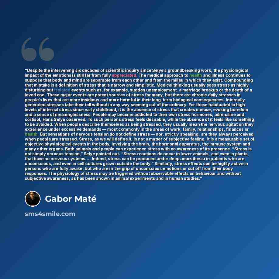 “Despite the intervening six decades of scientific inquiry since Selye’s groundbreaking work, the physiological impact of the emotions is still far from fully appreciated. The medical approach to health and illness continues to suppose that body and mind are separable from each other and from the…” quote by Gabor Maté