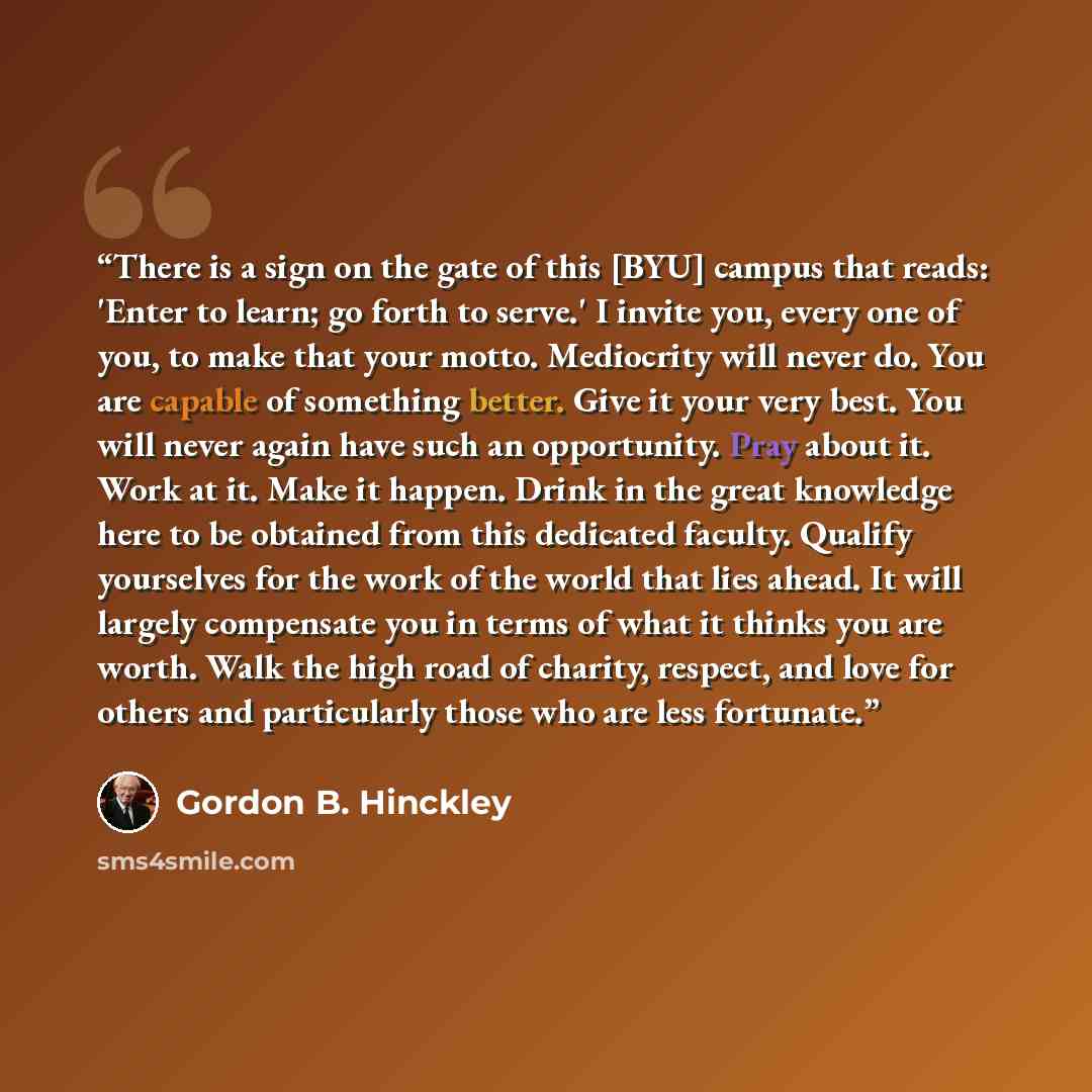 “There is a sign on the gate of this [BYU] campus that reads: 'Enter to learn; go forth to serve.' I invite you, every one of you, to make that your motto. Mediocrity will never do. You are capable of something better. Give it your very best. You will never again have such an opportunity. Pray…” quote by Gordon B. Hinckley