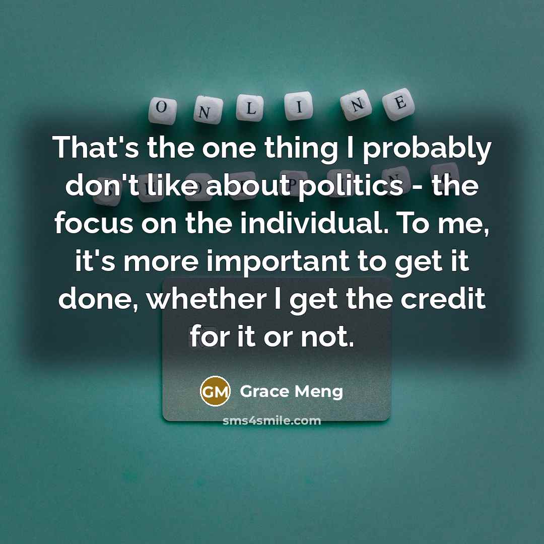 “That's the one thing I probably don't like about politics - the focus on the individual. To me, it's more important to get it done, whether I get the credit for it or not.” quote by Grace Meng