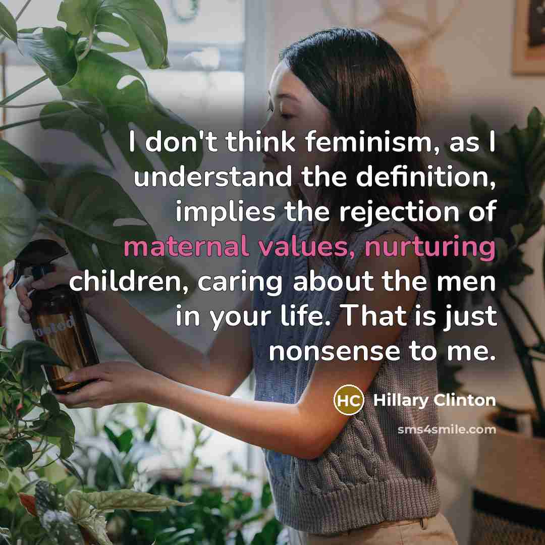 “I don't think feminism, as I understand the definition, implies the rejection of maternal values, nurturing children, caring about the men in your life. That is just nonsense to me.” quote by Hillary Clinton