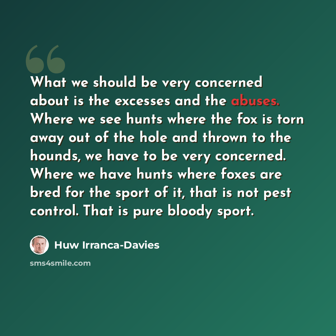 “What we should be very concerned about is the excesses and the abuses. Where we see hunts where the fox is torn away out of the hole and thrown to the hounds, we have to be very concerned. Where we have hunts where foxes are bred for the sport of it, that is not pest control. That is pure bloody…” quote by Huw Irranca-Davies