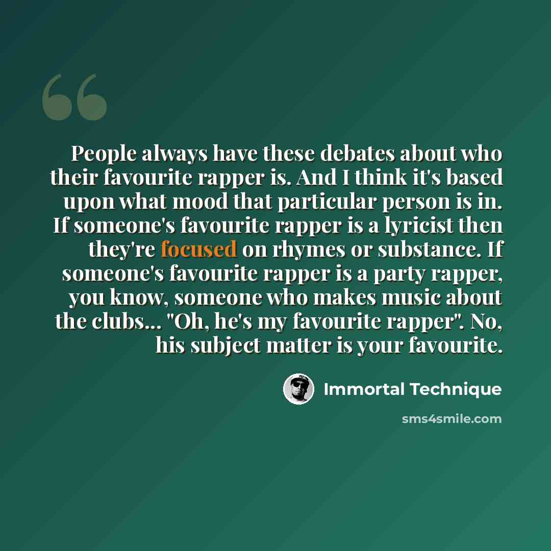 “People always have these debates about who their favourite rapper is. And I think it's based upon what mood that particular person is in. If someone's favourite rapper is a lyricist then they're focused on rhymes or substance. If someone's favourite rapper is a party rapper, you know, someone who…” quote by Immortal Technique