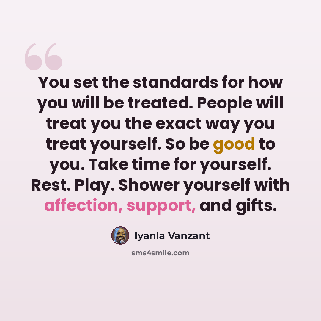 “You set the standards for how you will be treated. People will treat you the exact way you treat yourself. So be good to you. Take time for yourself. Rest. Play. Shower yourself with affection, support, and gifts.” quote by Iyanla Vanzant