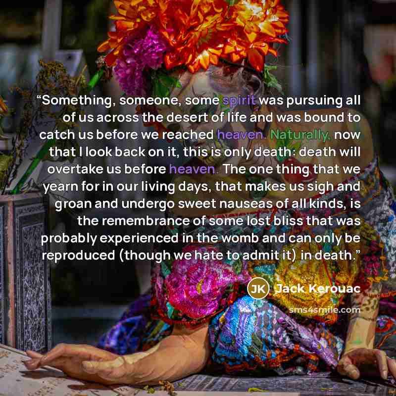 “Something, someone, some spirit was pursuing all of us across the desert of life and was bound to catch us before we reached heaven. Naturally, now that I look back on it, this is only death: death will overtake us before heaven. The one thing that we yearn for in our living days, that makes us…” quote by Jack Kerouac