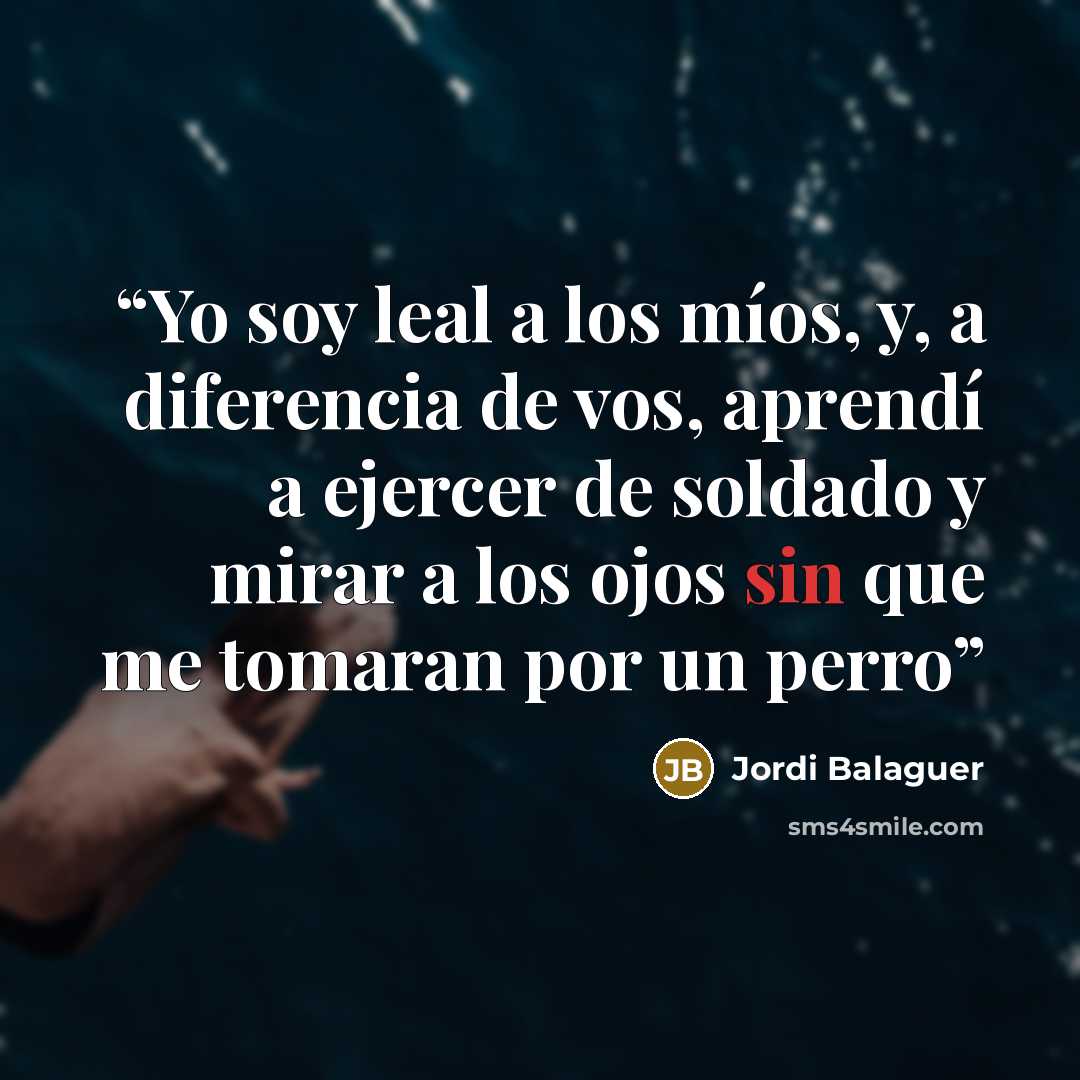 “Yo soy leal a los míos, y, a diferencia de vos, aprendí a ejercer de soldado y mirar a los ojos sin que me tomaran por un perro” quote by Jordi Balaguer