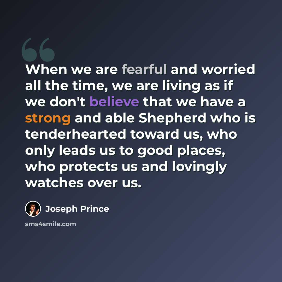 “When we are fearful and worried all the time, we are living as if we don't believe that we have a strong and able Shepherd who is tenderhearted toward us, who only leads us to good places, who protects us and lovingly watches over us.” quote by Joseph Prince