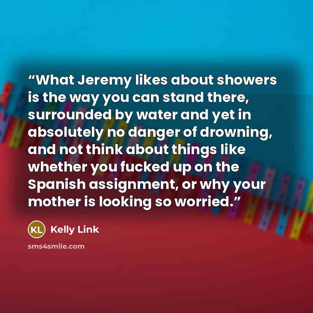 “What Jeremy likes about showers is the way you can stand there, surrounded by water and yet in absolutely no danger of drowning, and not think about things like whether you fucked up on the Spanish assignment, or why your mother is looking so worried.” quote by Kelly Link