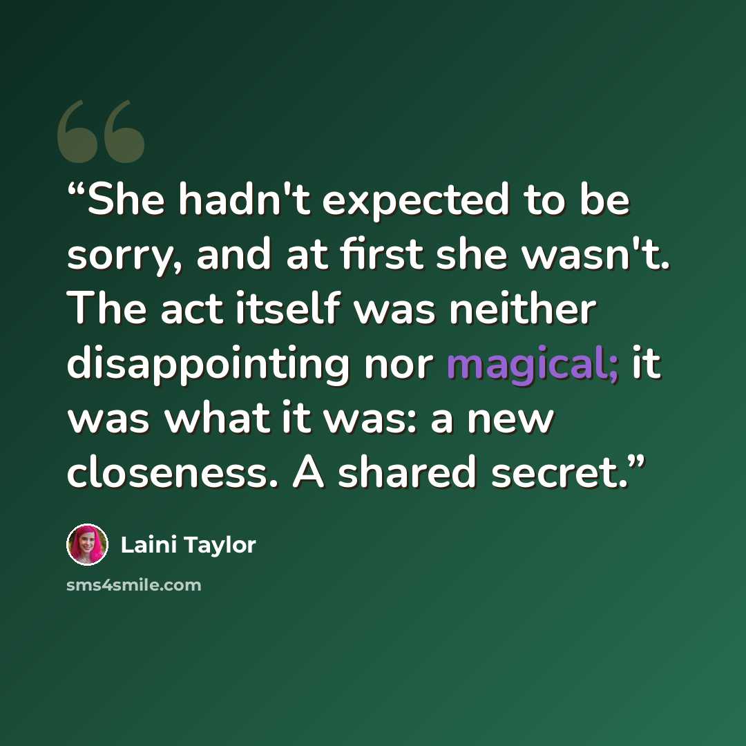 “She hadn't expected to be sorry, and at first she wasn't. The act itself was neither disappointing nor magical; it was what it was: a new closeness. A shared secret.” quote by Laini Taylor