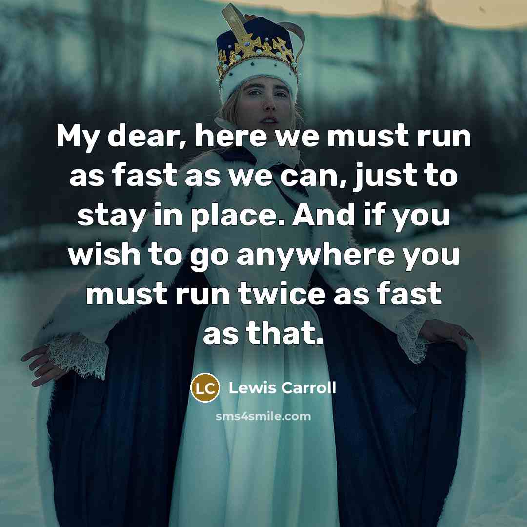 “My dear, here we must run as fast as we can, just to stay in place. And if you wish to go anywhere you must run twice as fast as that.” quote by Lewis Carroll