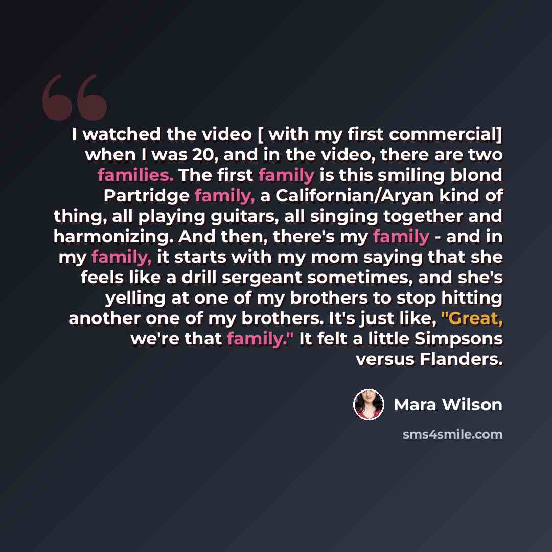 “I watched the video [ with my first commercial] when I was 20, and in the video, there are two families. The first family is this smiling blond Partridge family, a Californian/Aryan kind of thing, all playing guitars, all singing together and harmonizing. And then, there's my family - and in my…” quote by Mara Wilson