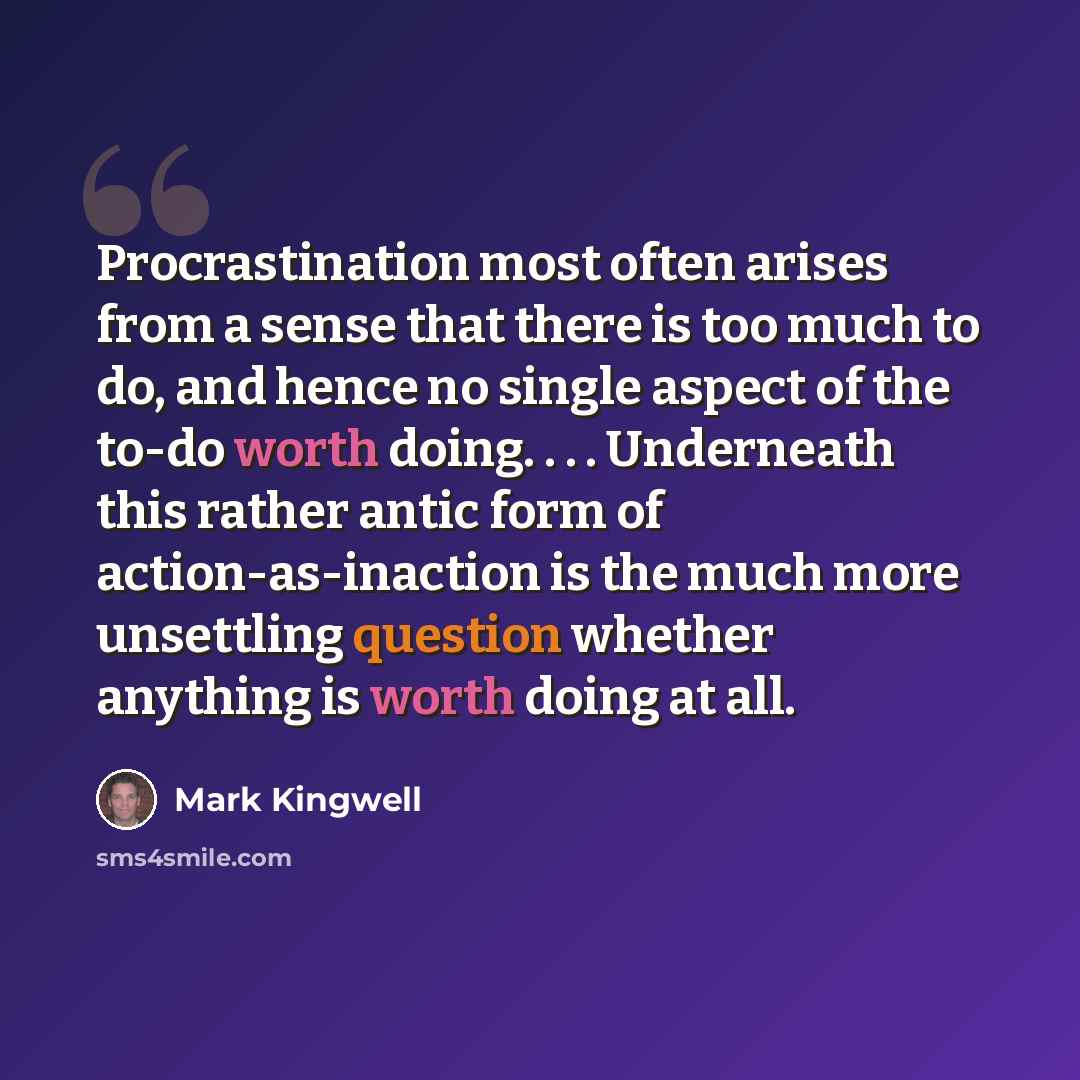 “Procrastination most often arises from a sense that there is too much to do, and hence no single aspect of the to-do worth doing. . . . Underneath this rather antic form of action-as-inaction is the much more unsettling question whether anything is worth doing at all.” quote by Mark Kingwell