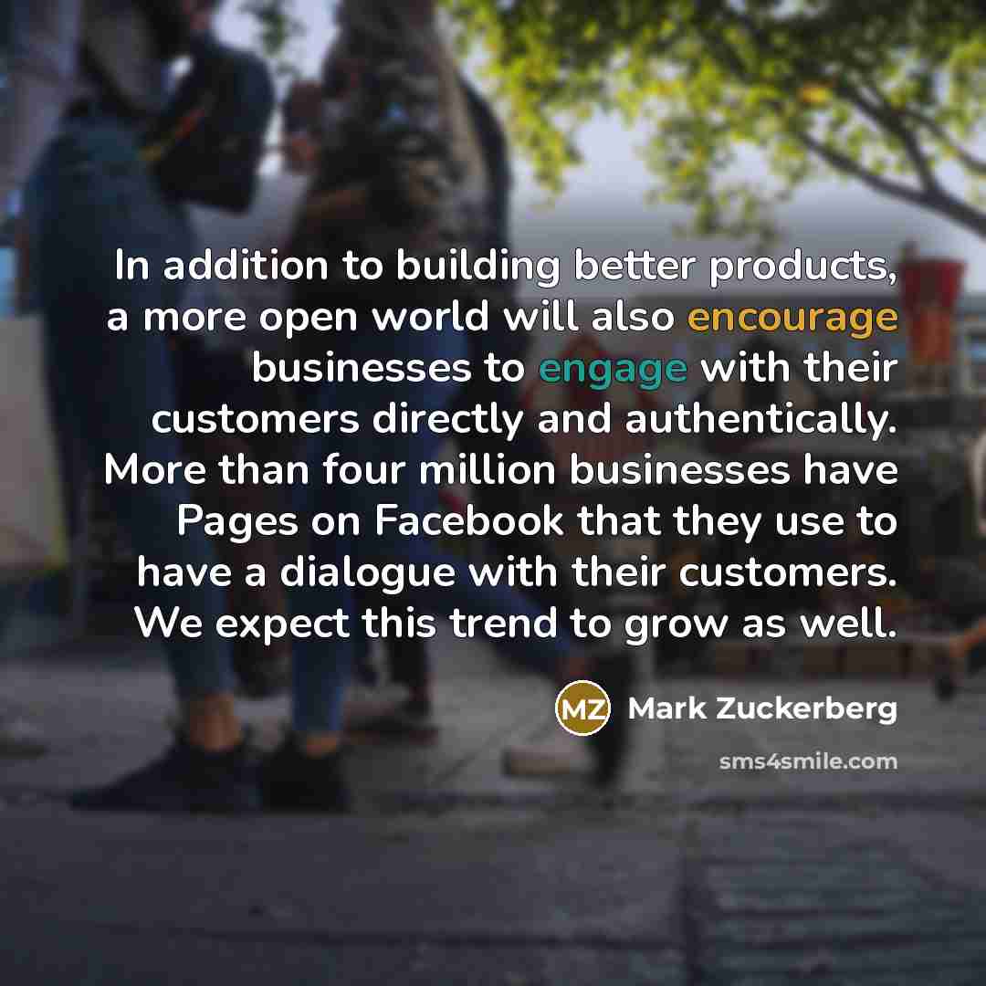 “In addition to building better products, a more open world will also encourage businesses to engage with their customers directly and authentically. More than four million businesses have Pages on Facebook that they use to have a dialogue with their customers. We expect this trend to grow as well.” quote by Mark Zuckerberg