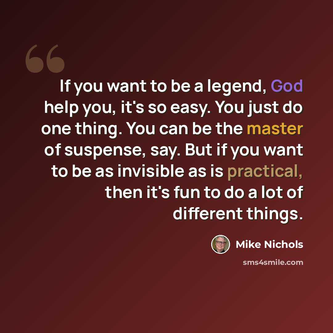 “If you want to be a legend, God help you, it's so easy. You just do one thing. You can be the master of suspense, say. But if you want to be as invisible as is practical, then it's fun to do a lot of different things.” quote by Mike Nichols