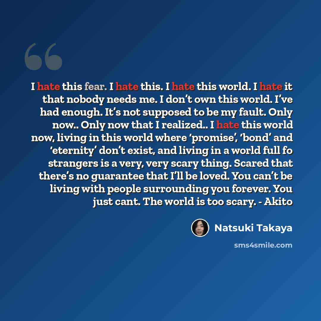 “I hate this fear. I hate this. I hate this world. I hate it that nobody needs me. I don’t own this world. I’ve had enough. It’s not supposed to be my fault. Only now.. Only now that I realized.. I hate this world now, living in this world where ‘promise’, ‘bond’ and ‘eternity’ don’t exist, and…” quote by Natsuki Takaya