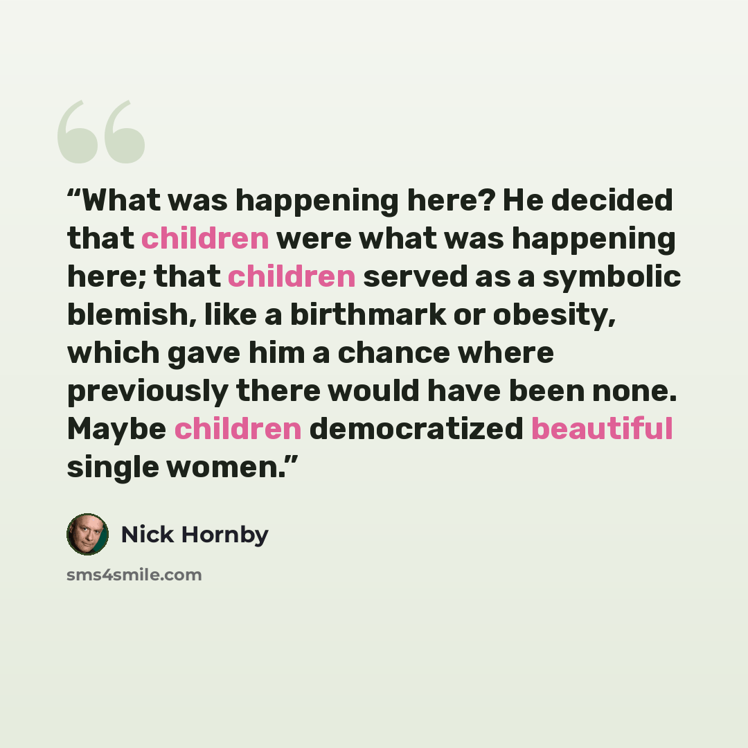 “What was happening here? He decided that children were what was happening here; that children served as a symbolic blemish, like a birthmark or obesity, which gave him a chance where previously there would have been none. Maybe children democratized beautiful single women.” quote by Nick Hornby