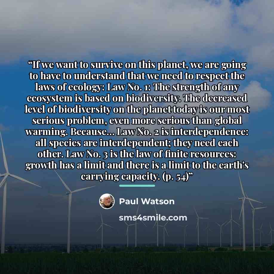 “If we want to survive on this planet, we are going to have to understand that we need to respect the laws of ecology: Law No. 1: The strength of any ecosystem is based on biodiversity. The decreased level of biodiversity on the planet today is our most serious problem, even more serious than…” quote by Paul Watson