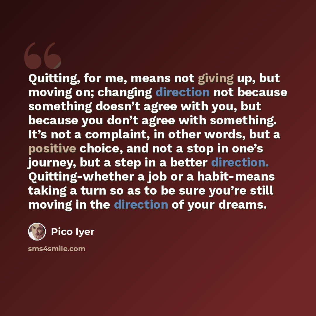 “Quitting, for me, means not giving up, but moving on; changing direction not because something doesn’t agree with you, but because you don’t agree with something. It’s not a complaint, in other words, but a positive choice, and not a stop in one’s journey, but a step in a better direction…” quote by Pico Iyer
