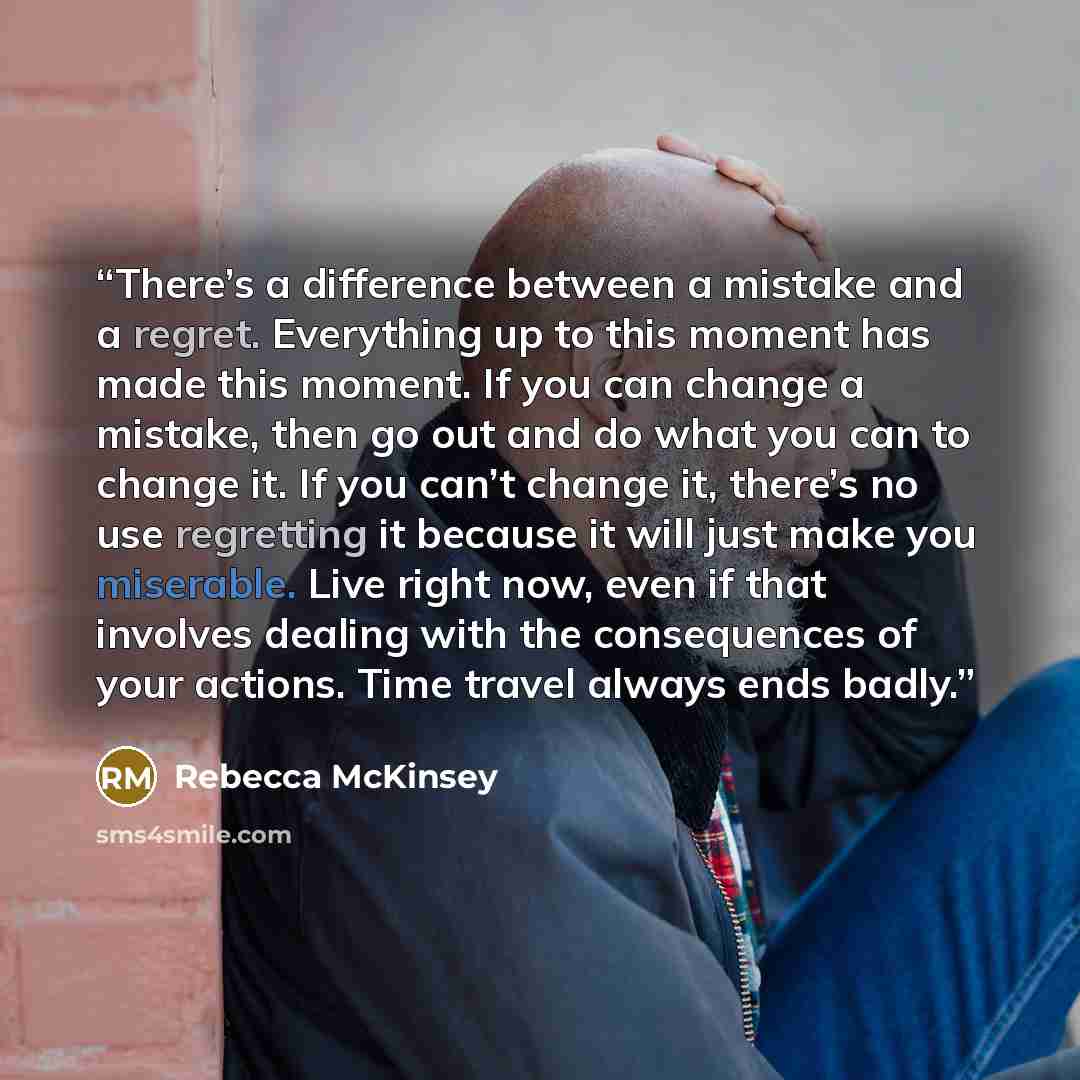 “There’s a difference between a mistake and a regret. Everything up to this moment has made this moment. If you can change a mistake, then go out and do what you can to change it. If you can’t change it, there’s no use regretting it because it will just make you miserable. Live right now, even if…” quote by Rebecca McKinsey