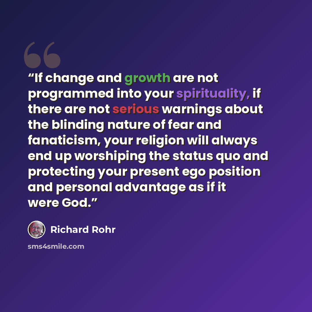“If change and growth are not programmed into your spirituality, if there are not serious warnings about the blinding nature of fear and fanaticism, your religion will always end up worshiping the status quo and protecting your present ego position and personal advantage as if it were God.” quote by Richard Rohr