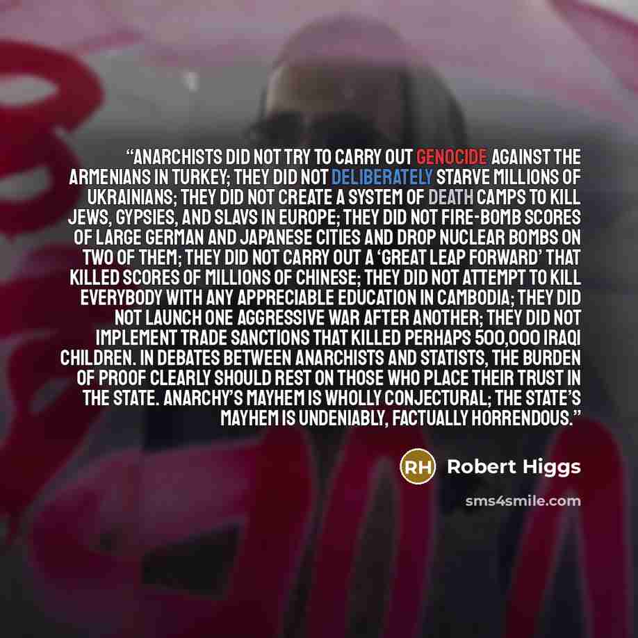 “Anarchists did not try to carry out genocide against the Armenians in Turkey; they did not deliberately starve millions of Ukrainians; they did not create a system of death camps to kill Jews, gypsies, and Slavs in Europe; they did not fire-bomb scores of large German and Japanese cities and drop…” quote by Robert Higgs