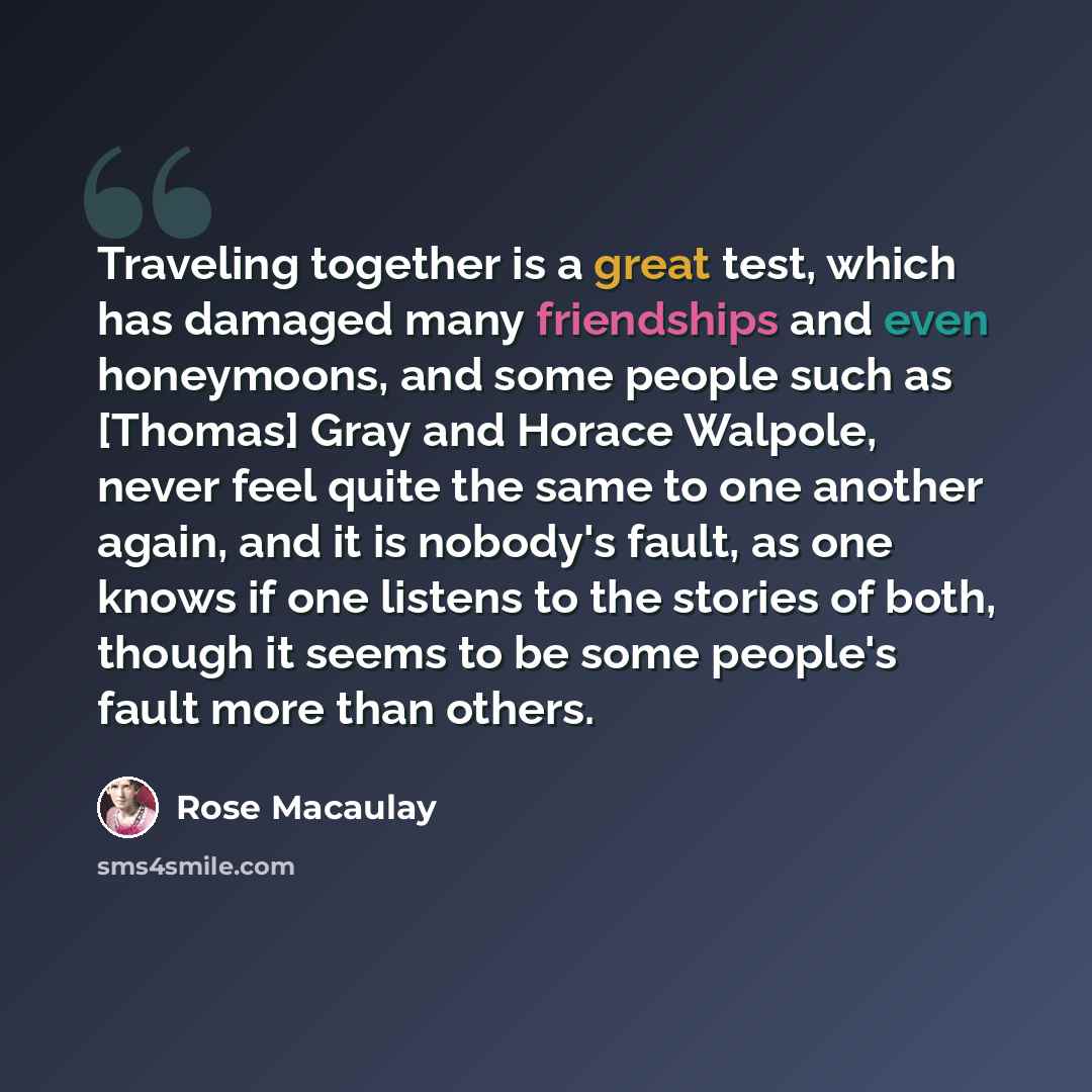 “Traveling together is a great test, which has damaged many friendships and even honeymoons, and some people such as [Thomas] Gray and Horace Walpole, never feel quite the same to one another again, and it is nobody's fault, as one knows if one listens to the stories of both, though it seems to be…” quote by Rose Macaulay