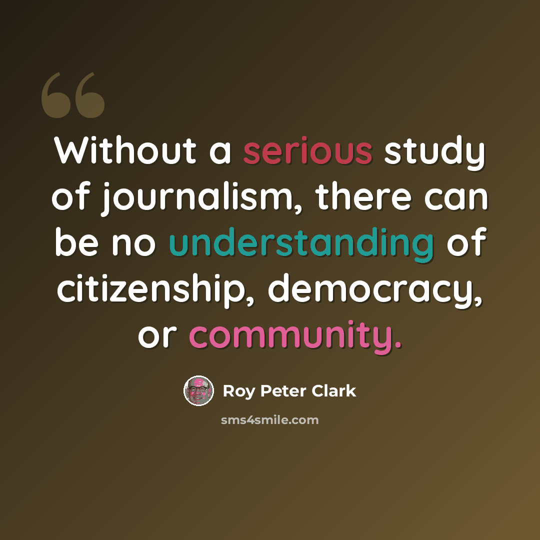 “Without a serious study of journalism, there can be no understanding of citizenship, democracy, or community.” quote by Roy Peter Clark