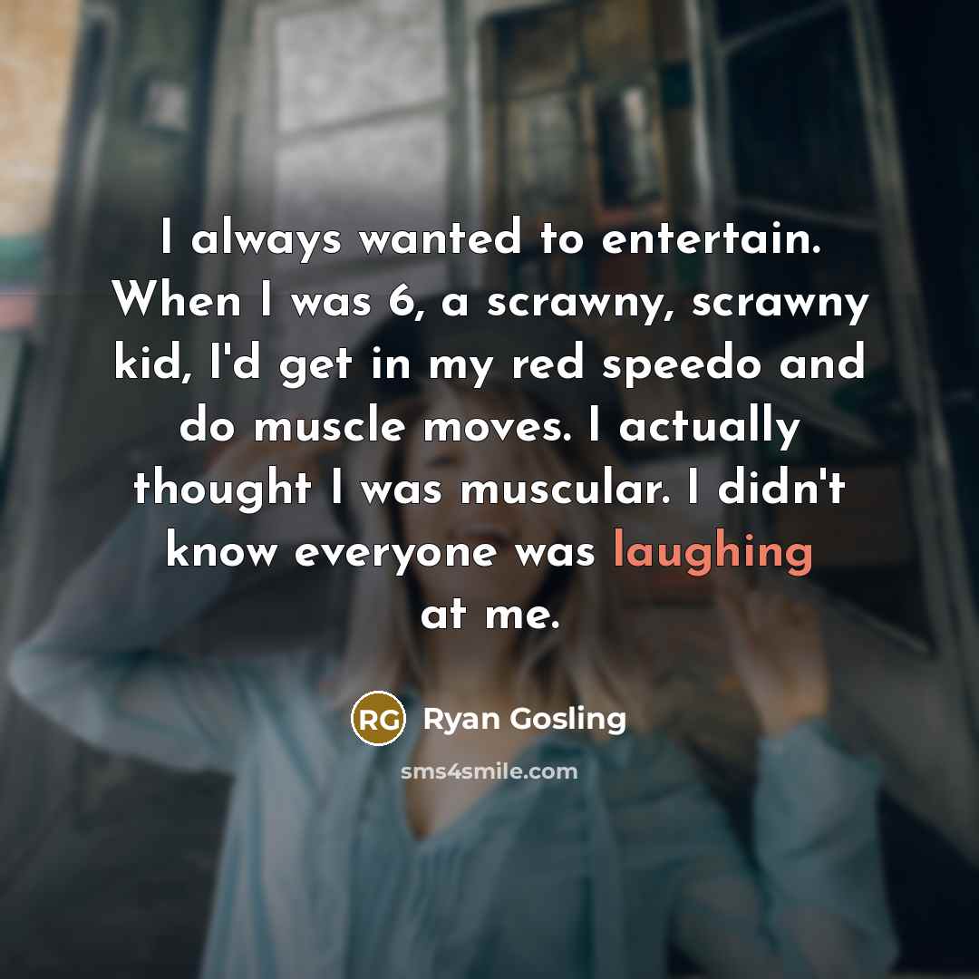 “I always wanted to entertain. When I was 6, a scrawny, scrawny kid, I'd get in my red speedo and do muscle moves. I actually thought I was muscular. I didn't know everyone was laughing at me.” quote by Ryan Gosling