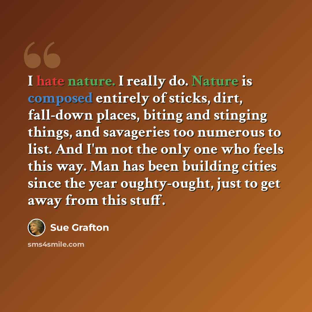 “I hate nature. I really do. Nature is composed entirely of sticks, dirt, fall-down places, biting and stinging things, and savageries too numerous to list. And I'm not the only one who feels this way. Man has been building cities since the year oughty-ought, just to get away from this stuff.” quote by Sue Grafton