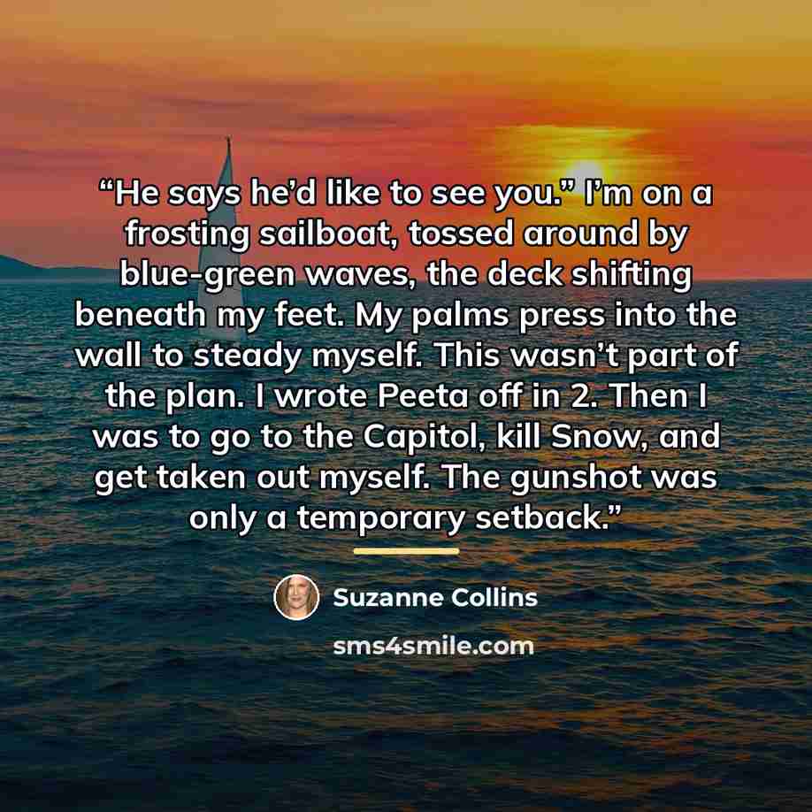 “He says he’d like to see you.” I’m on a frosting sailboat, tossed around by blue-green waves, the deck shifting beneath my feet. My palms press into the wall to steady myself. This wasn’t part of the plan. I wrote Peeta off in 2. Then I was to go to the Capitol, kill Snow, and get taken out…” quote by Suzanne Collins