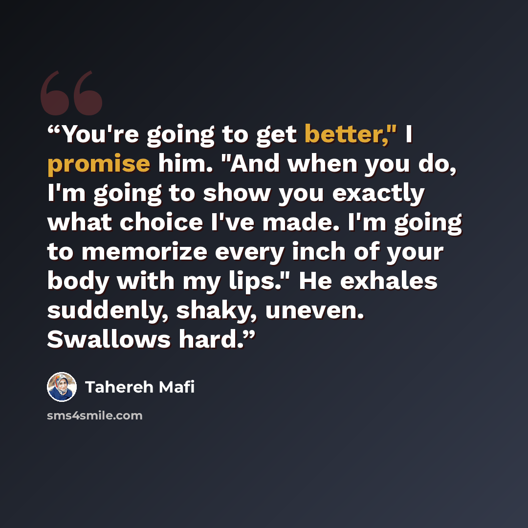 “You're going to get better," I promise him. "And when you do, I'm going to show you exactly what choice I've made. I'm going to memorize every inch of your body with my lips." He exhales suddenly, shaky, uneven. Swallows hard.” quote by Tahereh Mafi