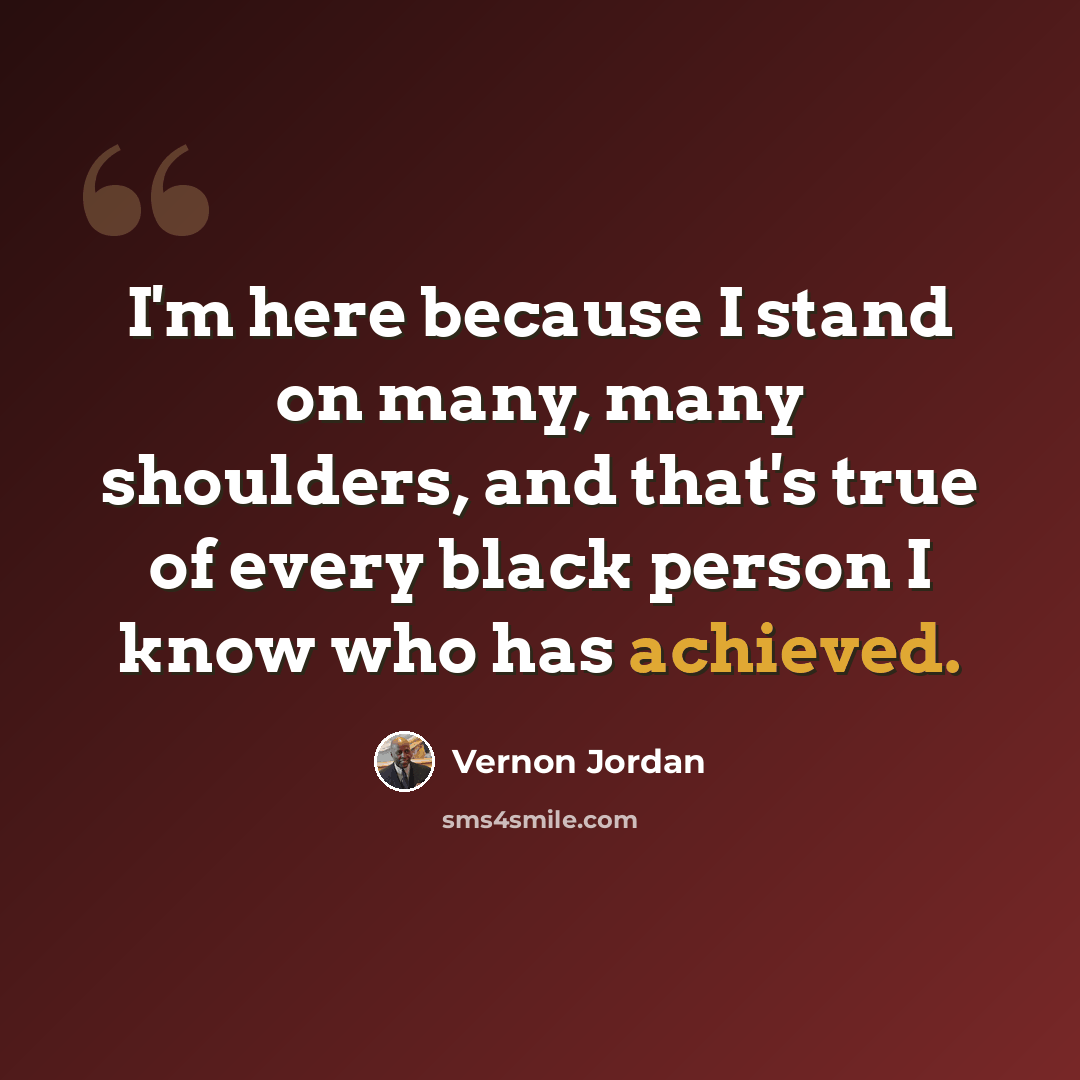 “I'm here because I stand on many, many shoulders, and that's true of every black person I know who has achieved.” quote by Vernon Jordan
