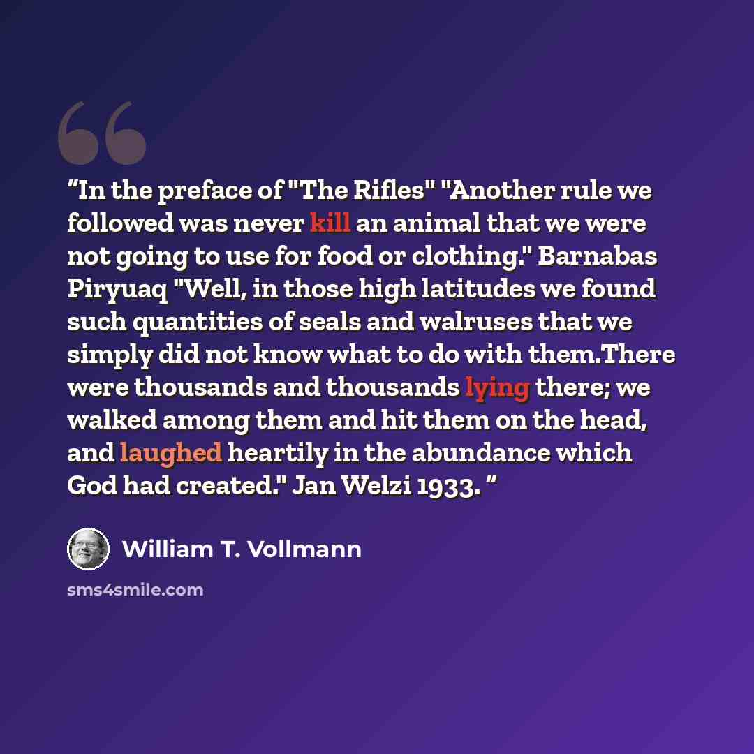 “In the preface of "The Rifles" "Another rule we followed was never kill an animal that we were not going to use for food or clothing." Barnabas Piryuaq "Well, in those high latitudes we found such quantities of seals and walruses that we simply did not know what to do with them.There were…” quote by William T. Vollmann