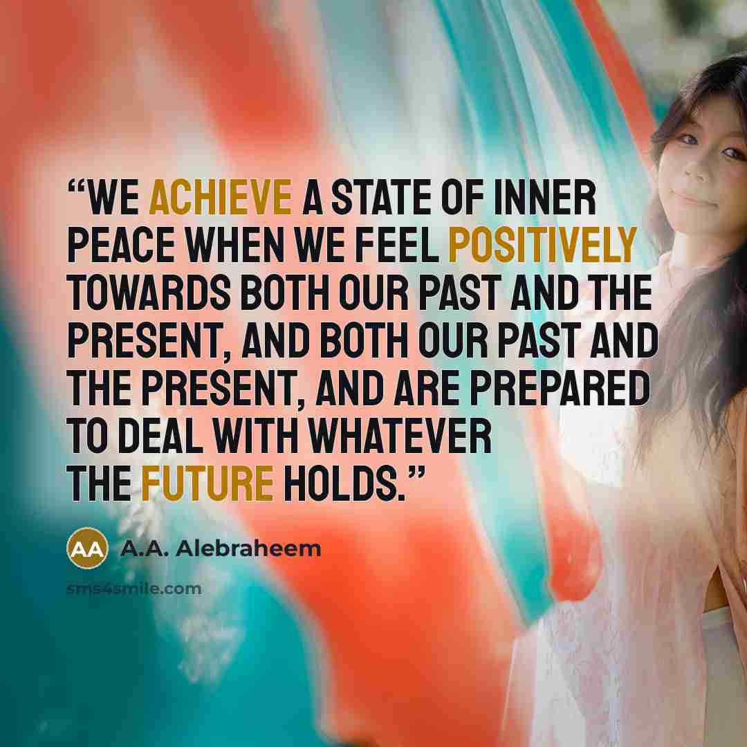 “We achieve a state of inner peace when we feel positively towards both our past and the present, and both our past and the present, and are prepared to deal with whatever the future holds.” quote by A.A. Alebraheem