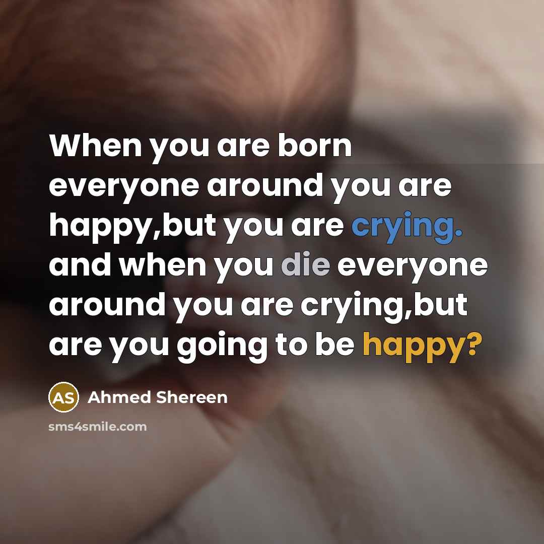 “When you are born everyone around you are happy,but you are crying. and when you die everyone around you are crying,but are you going to be happy?” quote by Ahmed Shereen
