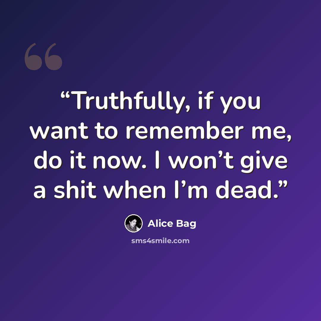 “Truthfully, if you want to remember me, do it now. I won’t give a shit when I’m dead.” quote by Alice Bag