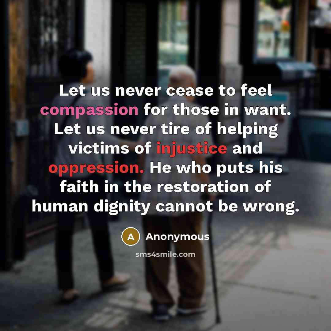 “Let us never cease to feel compassion for those in want. Let us never tire of helping victims of injustice and oppression. He who puts his faith in the restoration of human dignity cannot be wrong.” quote by Anonymous