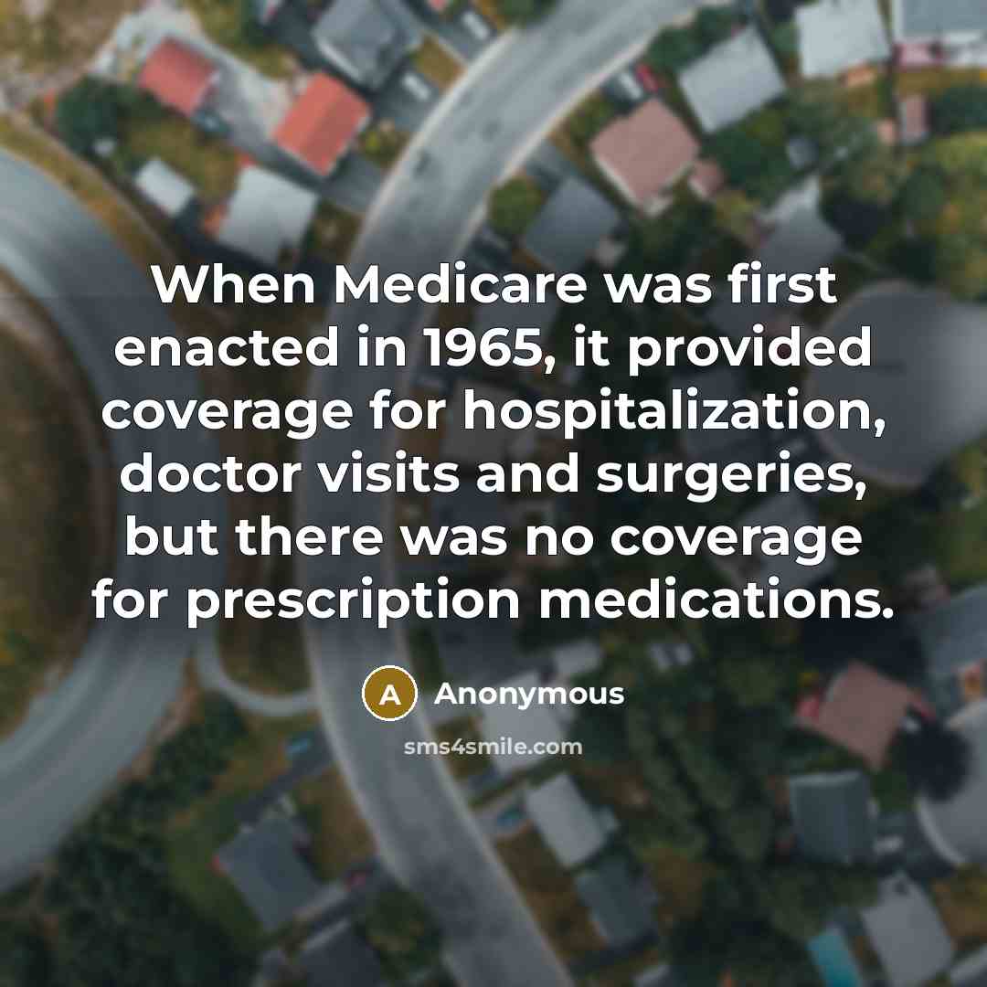 “When Medicare was first enacted in 1965, it provided coverage for hospitalization, doctor visits and surgeries, but there was no coverage for prescription medications.” quote by Anonymous