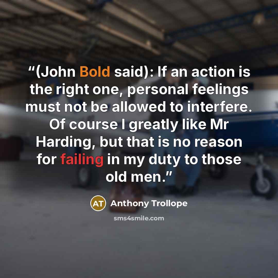 “(John Bold said): If an action is the right one, personal feelings must not be allowed to interfere. Of course I greatly like Mr Harding, but that is no reason for failing in my duty to those old men.” quote by Anthony Trollope