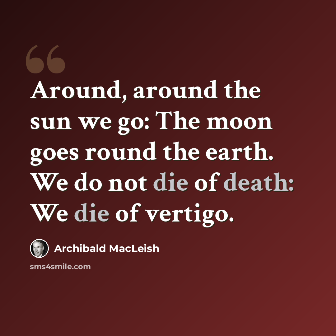 “Around, around the sun we go: The moon goes round the earth. We do not die of death: We die of vertigo.” quote by Archibald MacLeish