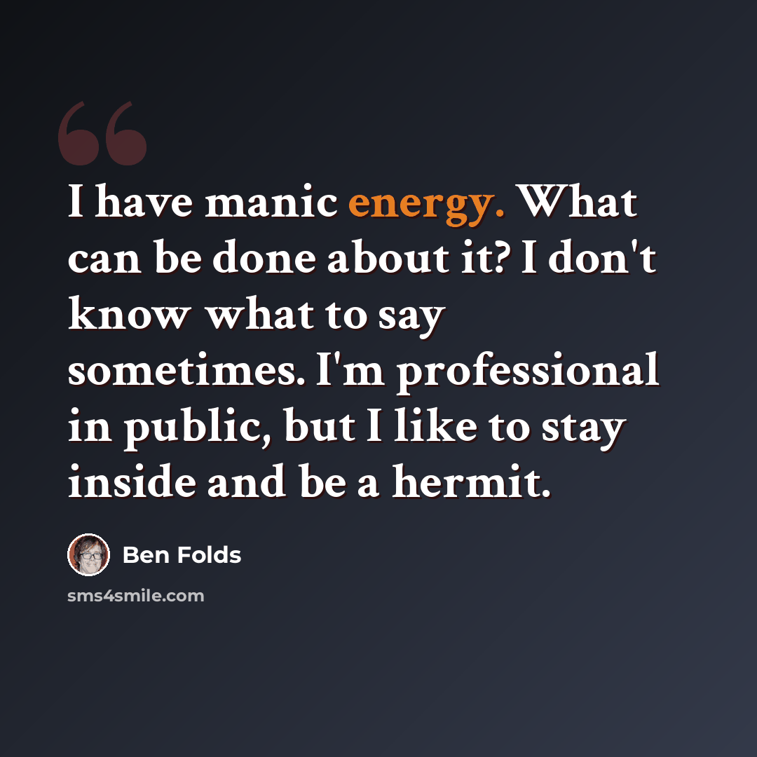 “I have manic energy. What can be done about it? I don't know what to say sometimes. I'm professional in public, but I like to stay inside and be a hermit.” quote by Ben Folds