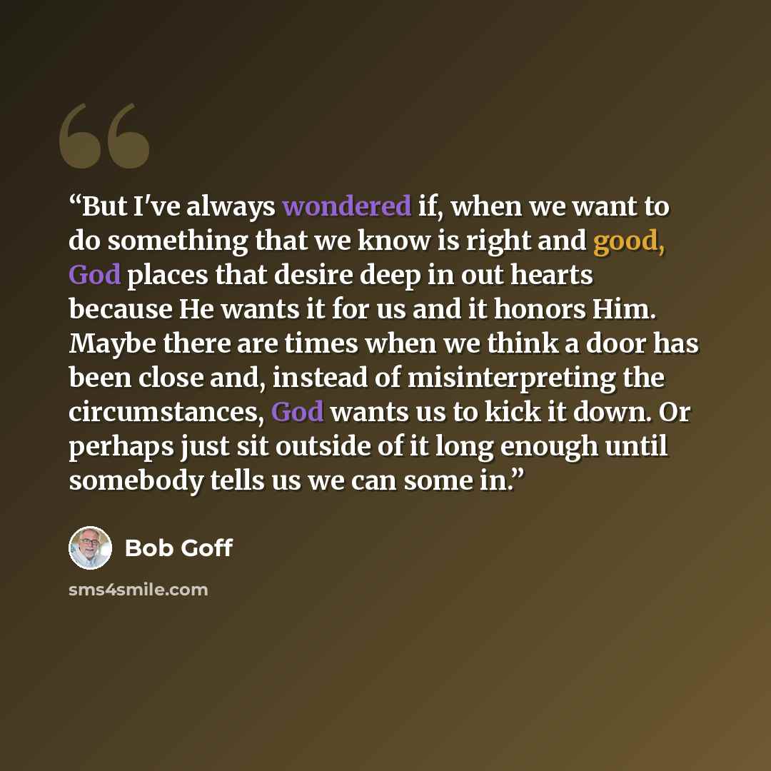 “But I've always wondered if, when we want to do something that we know is right and good, God places that desire deep in out hearts because He wants it for us and it honors Him. Maybe there are times when we think a door has been close and, instead of misinterpreting the circumstances, God wants…” quote by Bob Goff