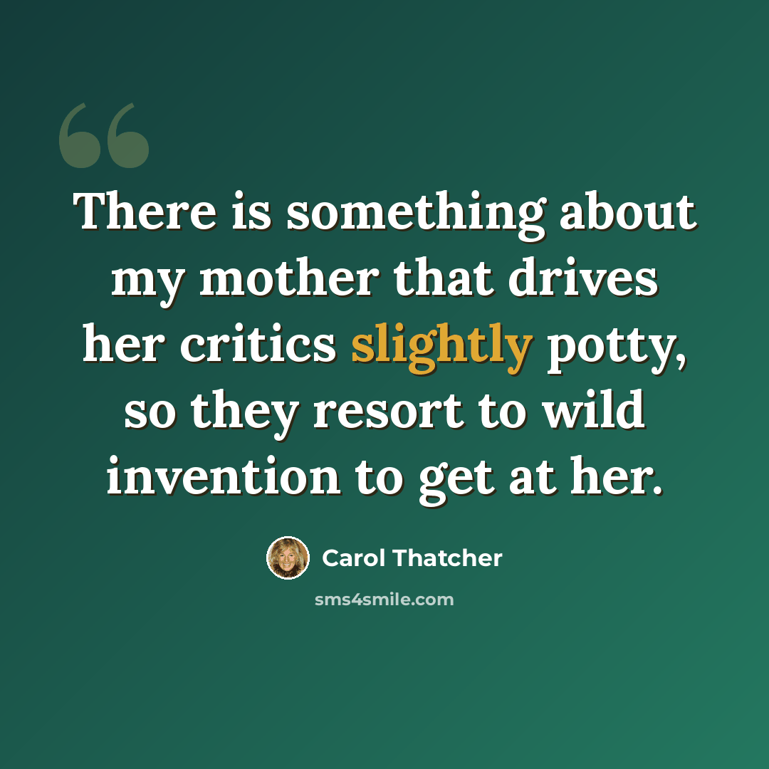 “There is something about my mother that drives her critics slightly potty, so they resort to wild invention to get at her.” quote by Carol Thatcher