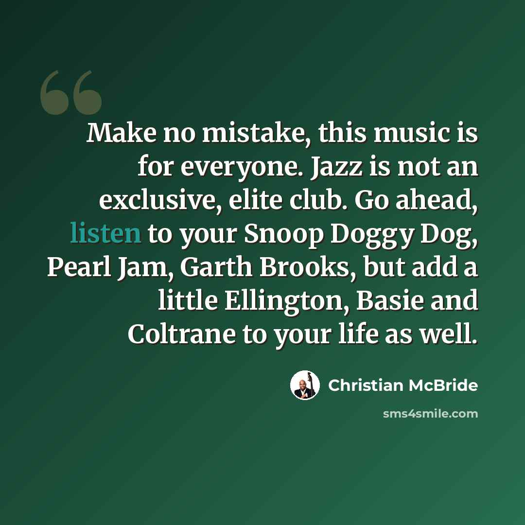 “Make no mistake, this music is for everyone. Jazz is not an exclusive, elite club. Go ahead, listen to your Snoop Doggy Dog, Pearl Jam, Garth Brooks, but add a little Ellington, Basie and Coltrane to your life as well.” quote by Christian McBride