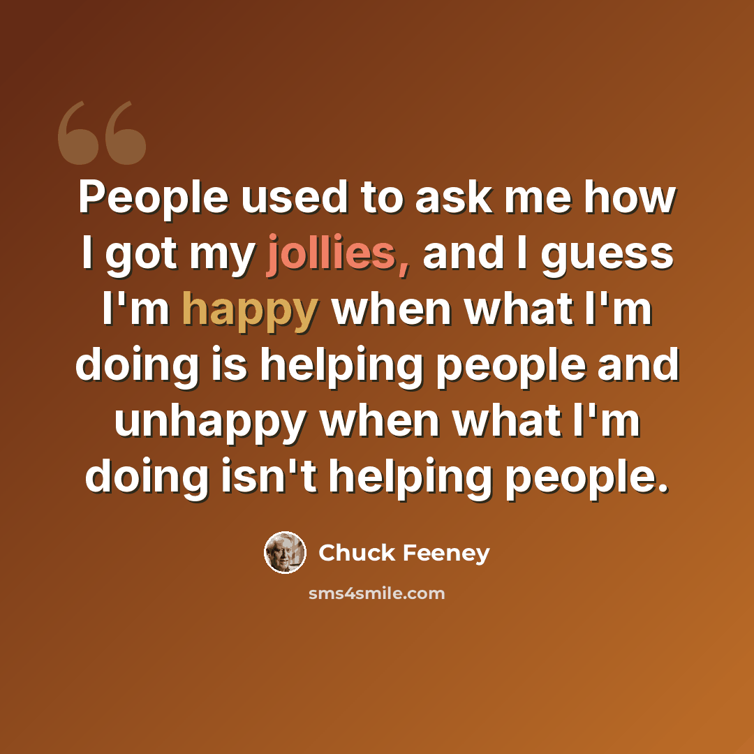 “People used to ask me how I got my jollies, and I guess I'm happy when what I'm doing is helping people and unhappy when what I'm doing isn't helping people.” quote by Chuck Feeney